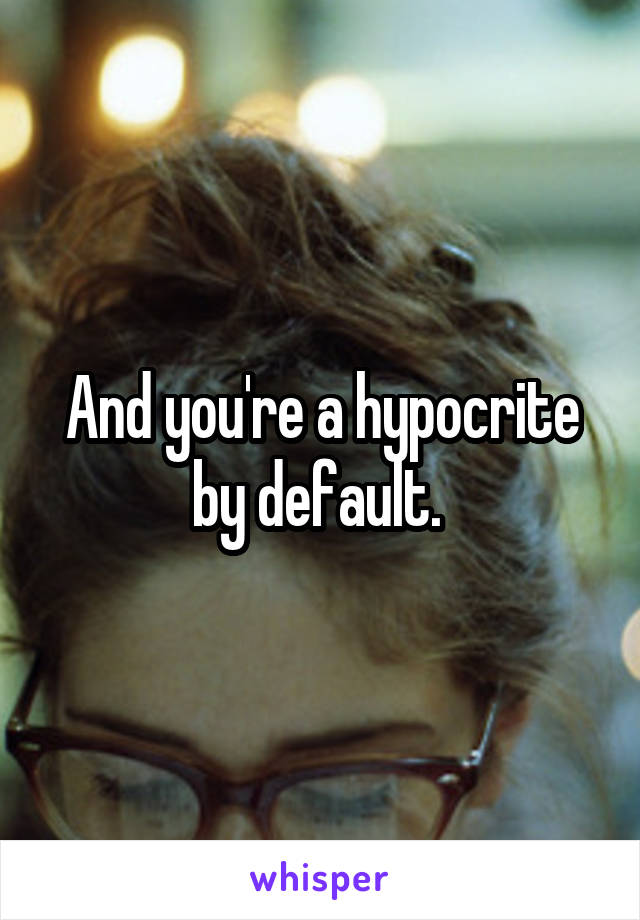 And you're a hypocrite by default. 