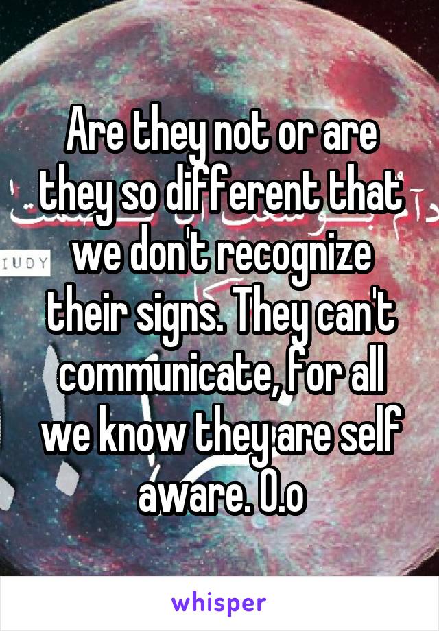 Are they not or are they so different that we don't recognize their signs. They can't communicate, for all we know they are self aware. 0.o