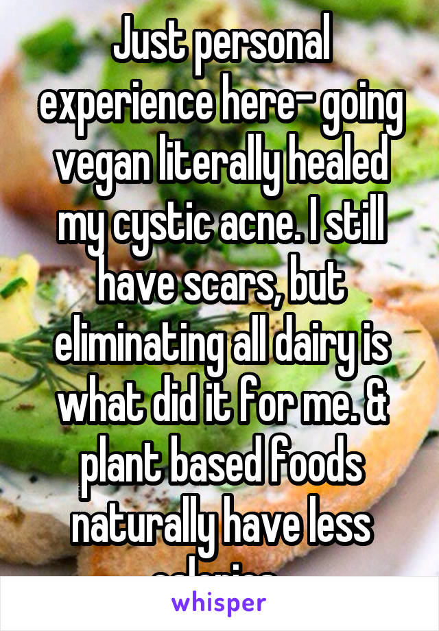 Just personal experience here- going vegan literally healed my cystic acne. I still have scars, but eliminating all dairy is what did it for me. & plant based foods naturally have less calories. 