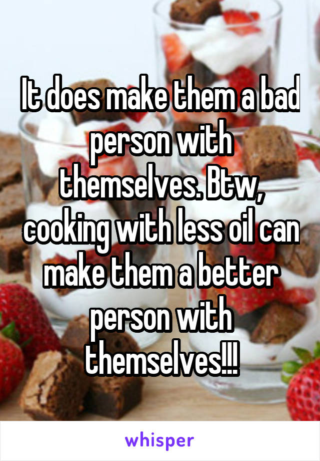 It does make them a bad person with themselves. Btw, cooking with less oil can make them a better person with themselves!!!