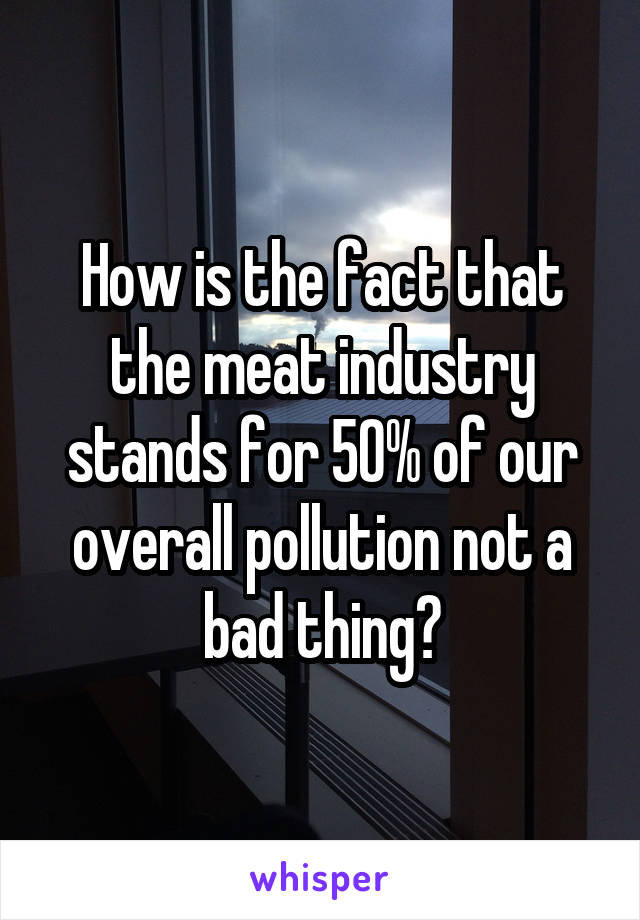 How is the fact that the meat industry stands for 50% of our overall pollution not a bad thing?