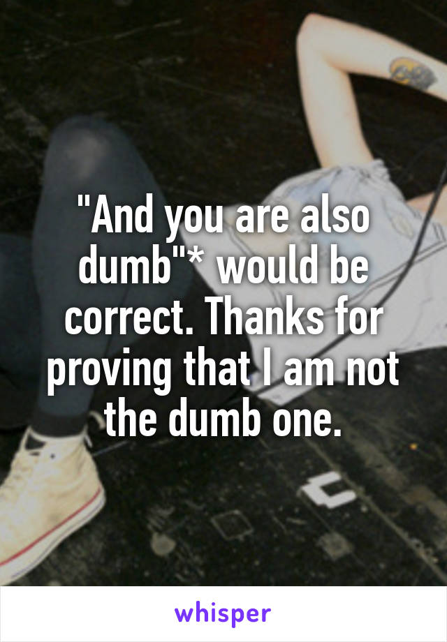 "And you are also dumb"* would be correct. Thanks for proving that I am not the dumb one.