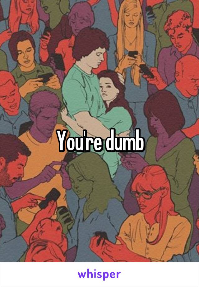 You're dumb