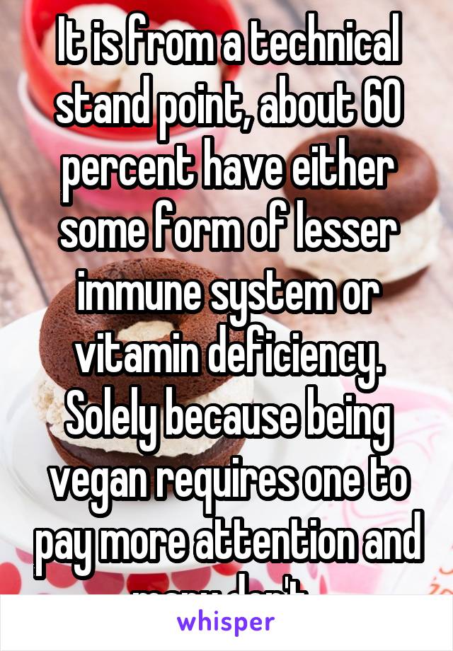 It is from a technical stand point, about 60 percent have either some form of lesser immune system or vitamin deficiency. Solely because being vegan requires one to pay more attention and many don't. 