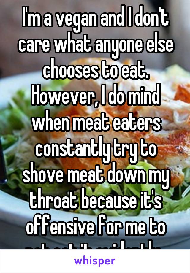 I'm a vegan and I don't care what anyone else chooses to eat. However, I do mind when meat eaters constantly try to shove meat down my throat because it's offensive for me to not eat it evidently. 