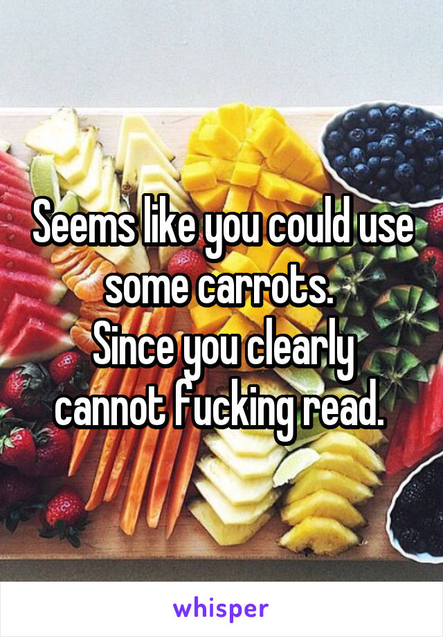 Seems like you could use some carrots. 
Since you clearly cannot fucking read. 