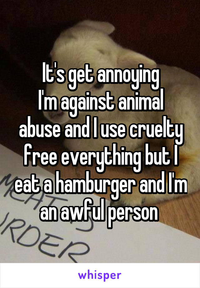 It's get annoying
I'm against animal abuse and I use cruelty free everything but I eat a hamburger and I'm an awful person 