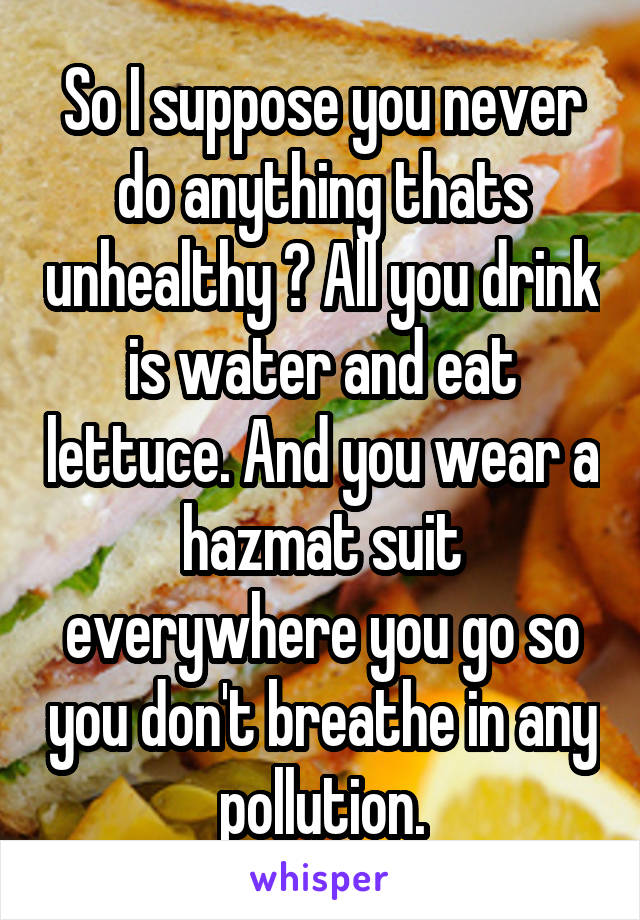 So I suppose you never do anything thats unhealthy ? All you drink is water and eat lettuce. And you wear a hazmat suit everywhere you go so you don't breathe in any pollution.