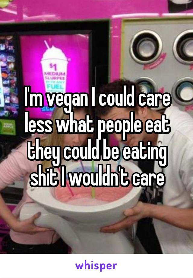 I'm vegan I could care less what people eat they could be eating shit I wouldn't care