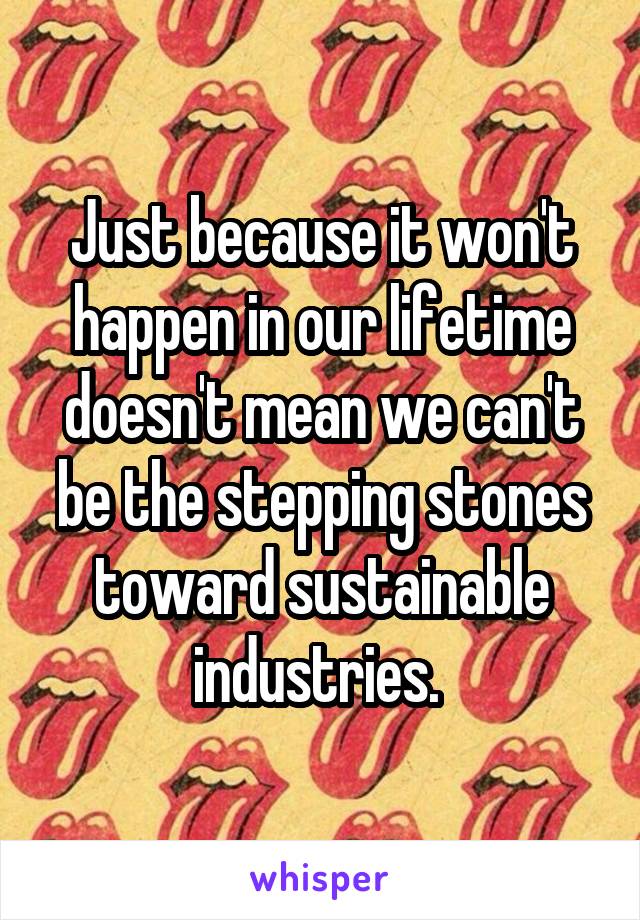 Just because it won't happen in our lifetime doesn't mean we can't be the stepping stones toward sustainable industries. 