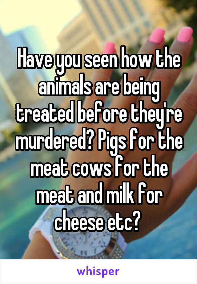 Have you seen how the animals are being treated before they're murdered? Pigs for the meat cows for the meat and milk for cheese etc? 