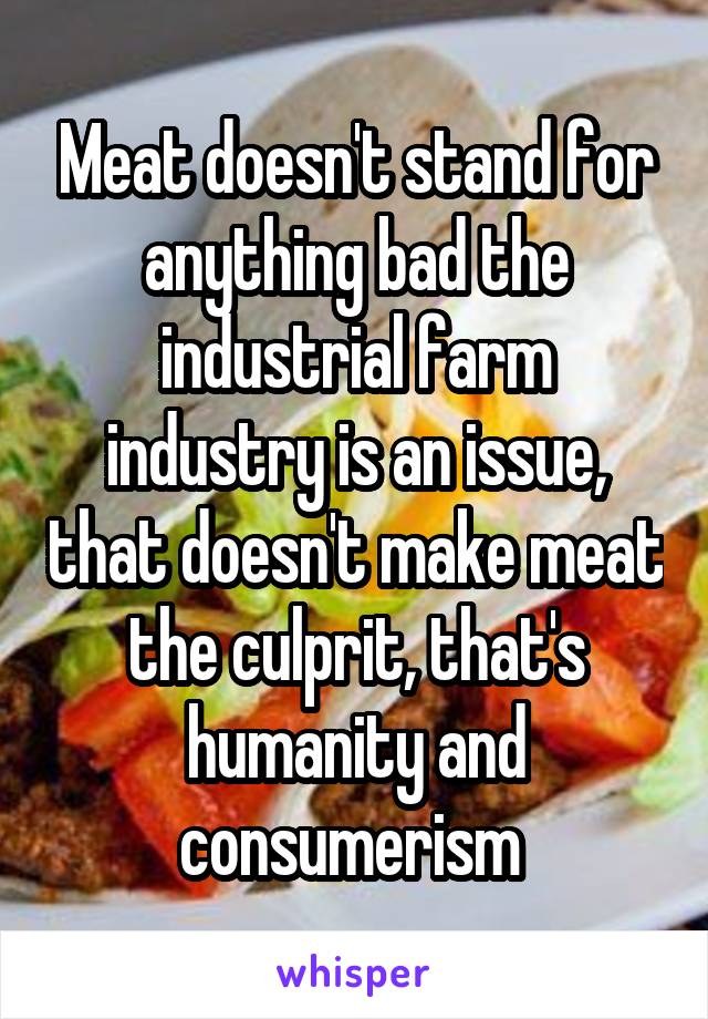 Meat doesn't stand for anything bad the industrial farm industry is an issue, that doesn't make meat the culprit, that's humanity and consumerism 