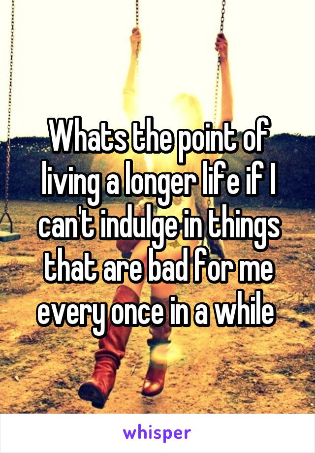 Whats the point of living a longer life if I can't indulge in things that are bad for me every once in a while 