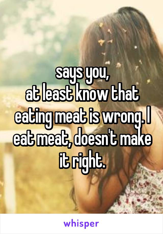 says you,
at least know that eating meat is wrong. I eat meat, doesn't make it right.