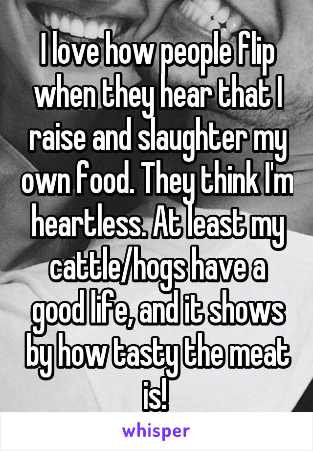 I love how people flip when they hear that I raise and slaughter my own food. They think I'm heartless. At least my cattle/hogs have a good life, and it shows by how tasty the meat is! 