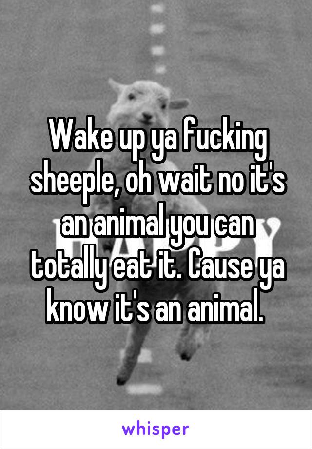 Wake up ya fucking sheeple, oh wait no it's an animal you can totally eat it. Cause ya know it's an animal. 