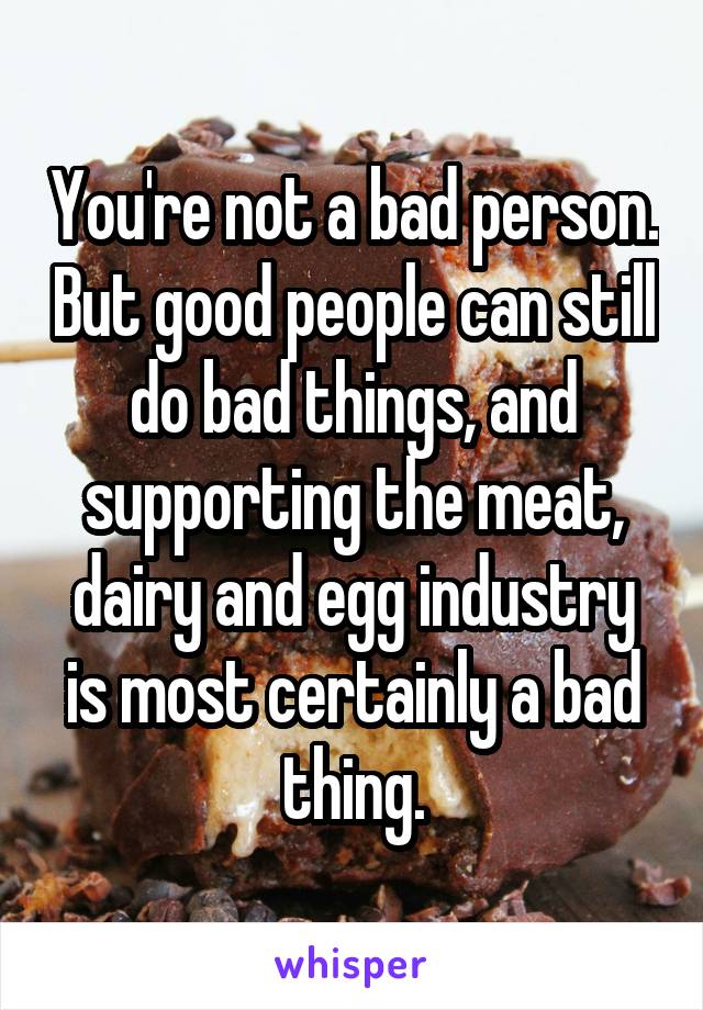 You're not a bad person. But good people can still do bad things, and supporting the meat, dairy and egg industry is most certainly a bad thing.