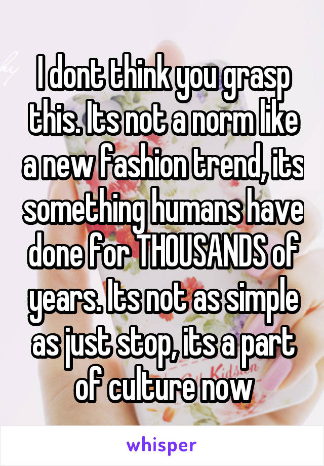 I dont think you grasp this. Its not a norm like a new fashion trend, its something humans have done for THOUSANDS of years. Its not as simple as just stop, its a part of culture now