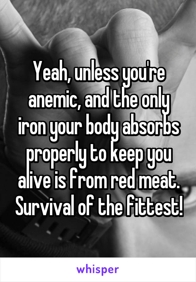 Yeah, unless you're anemic, and the only iron your body absorbs properly to keep you alive is from red meat. Survival of the fittest!