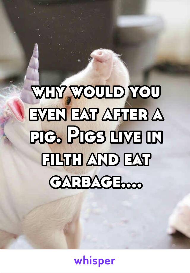 why would you even eat after a pig. Pigs live in filth and eat garbage....