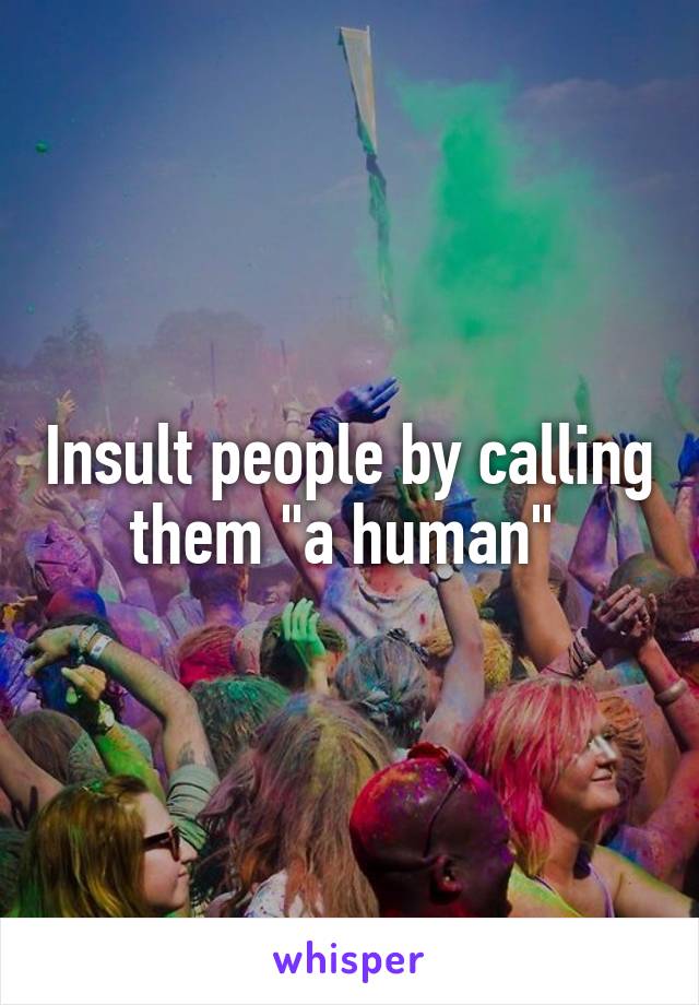 Insult people by calling them "a human" 