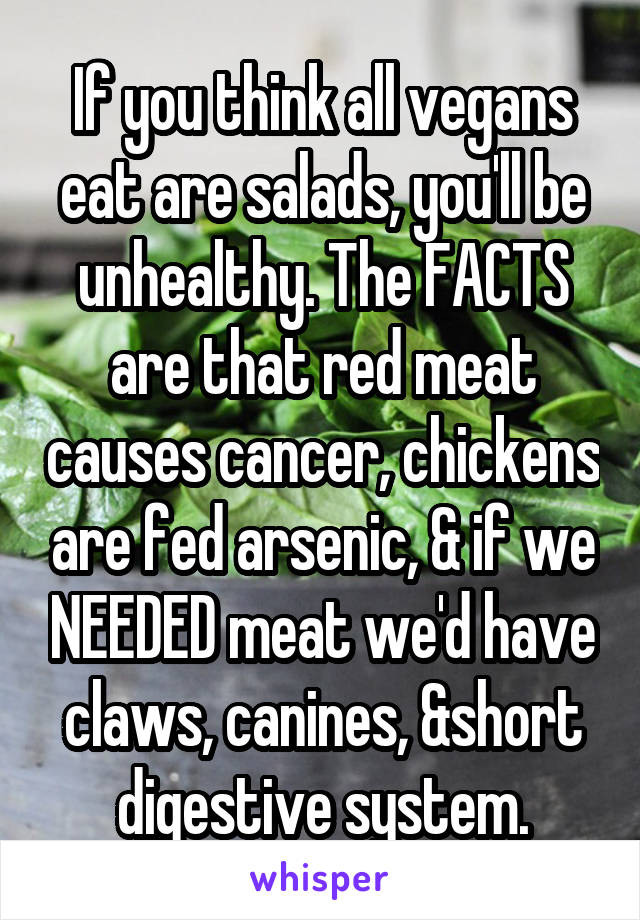 If you think all vegans eat are salads, you'll be unhealthy. The FACTS are that red meat causes cancer, chickens are fed arsenic, & if we NEEDED meat we'd have claws, canines, &short digestive system.