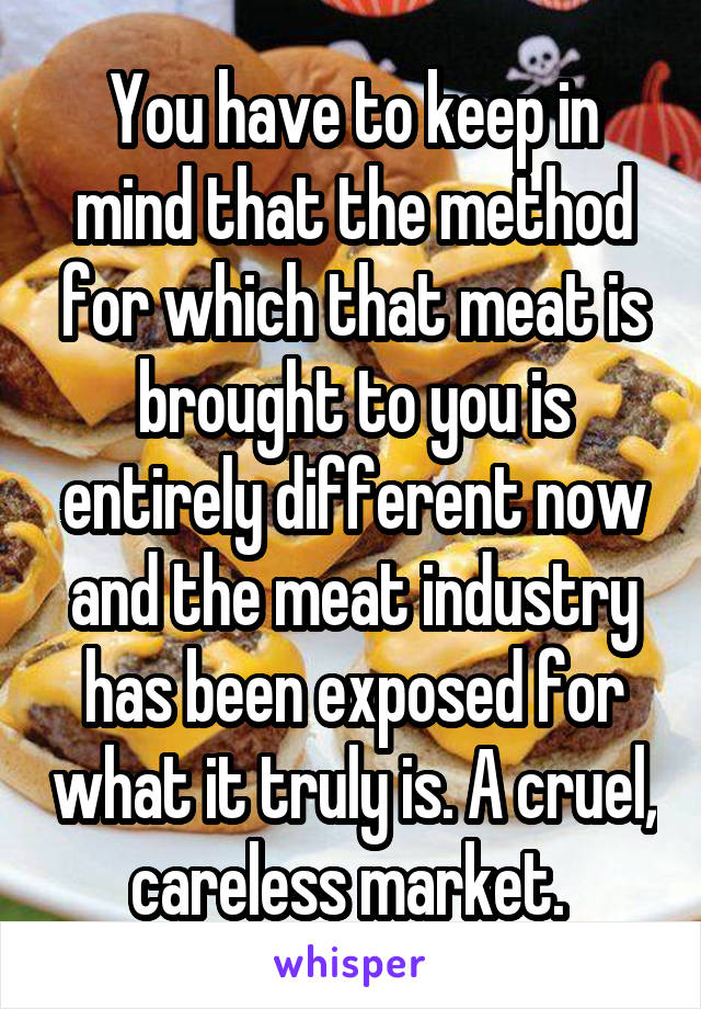 You have to keep in mind that the method for which that meat is brought to you is entirely different now and the meat industry has been exposed for what it truly is. A cruel, careless market. 