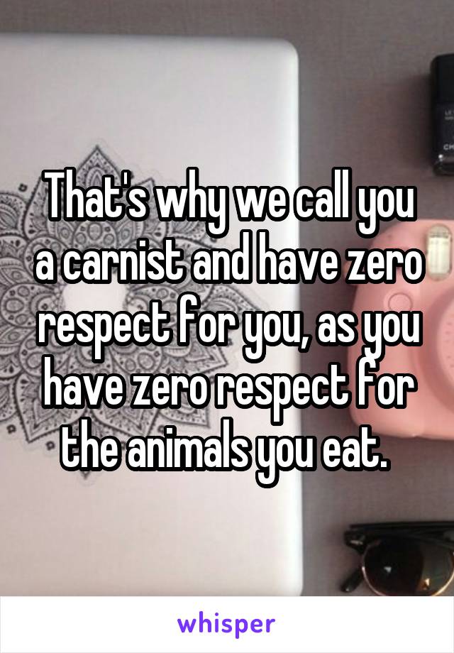 That's why we call you a carnist and have zero respect for you, as you have zero respect for the animals you eat. 