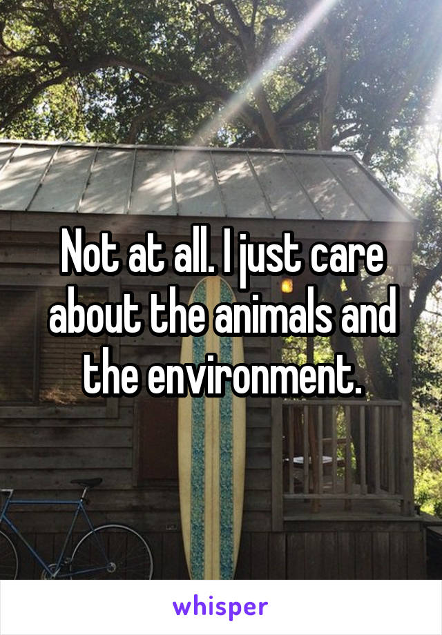 Not at all. I just care about the animals and the environment.