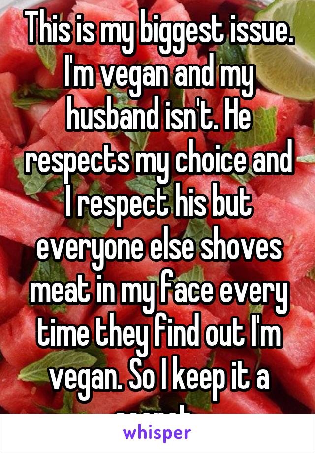 This is my biggest issue. I'm vegan and my husband isn't. He respects my choice and I respect his but everyone else shoves meat in my face every time they find out I'm vegan. So I keep it a secret. 