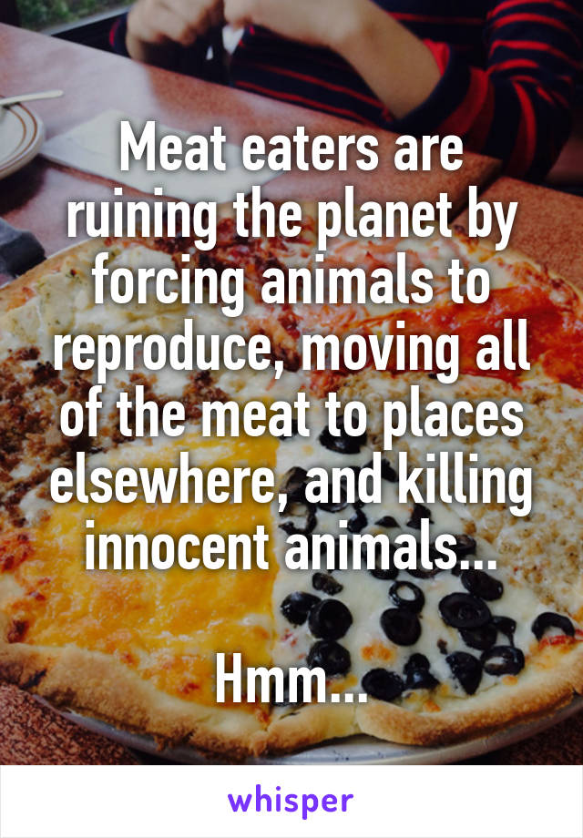 Meat eaters are ruining the planet by forcing animals to reproduce, moving all of the meat to places elsewhere, and killing innocent animals...

Hmm...