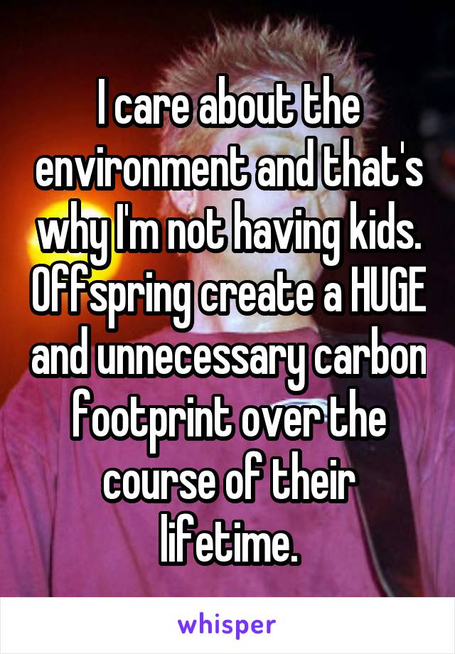 I care about the environment and that's why I'm not having kids. Offspring create a HUGE and unnecessary carbon footprint over the course of their lifetime.