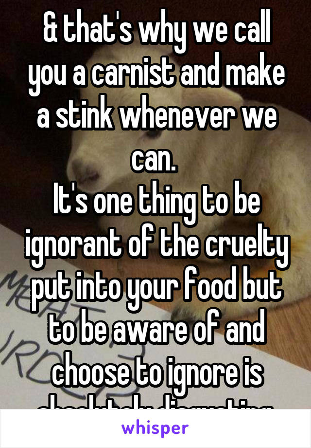 & that's why we call you a carnist and make a stink whenever we can. 
It's one thing to be ignorant of the cruelty put into your food but to be aware of and choose to ignore is absolutely disgusting.