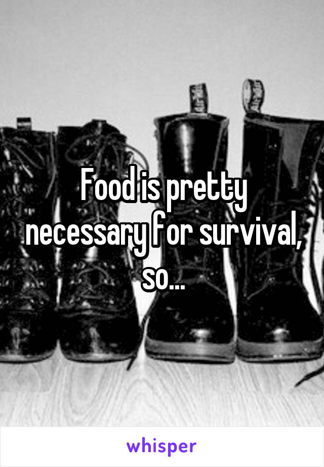 Food is pretty necessary for survival, so...