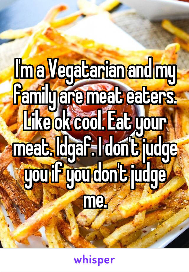 I'm a Vegatarian and my family are meat eaters. Like ok cool. Eat your meat. Idgaf. I don't judge you if you don't judge me.