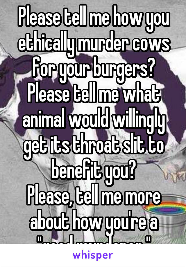 Please tell me how you ethically murder cows for your burgers?
Please tell me what animal would willingly get its throat slit to benefit you?
Please, tell me more about how you're a "good murderer."