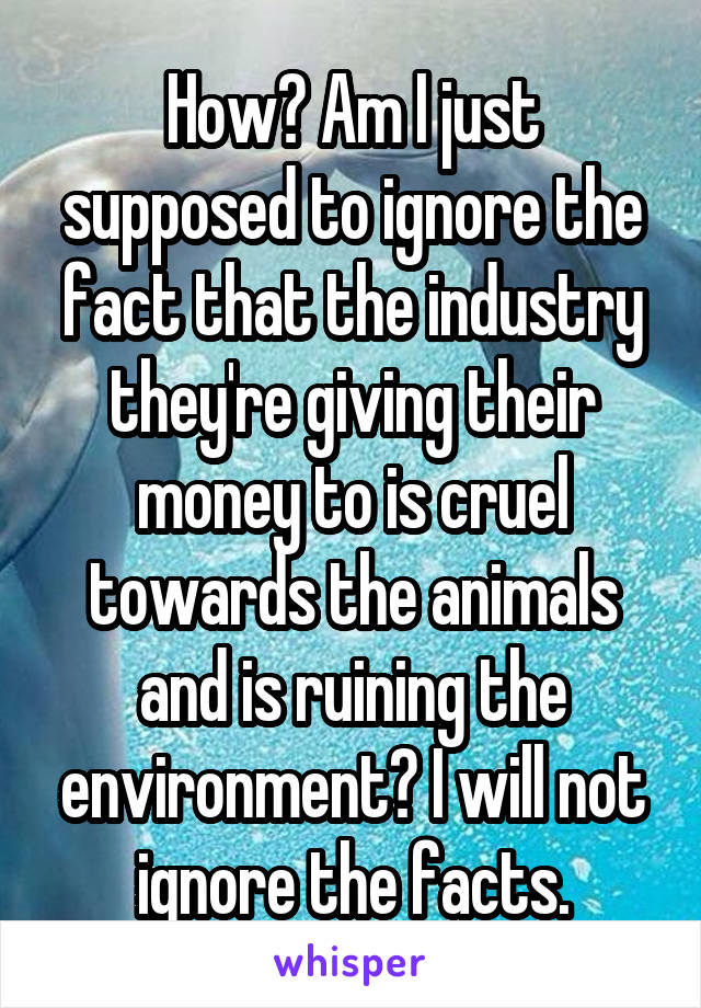 How? Am I just supposed to ignore the fact that the industry they're giving their money to is cruel towards the animals and is ruining the environment? I will not ignore the facts.