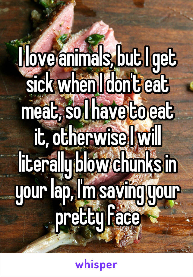 I love animals, but I get sick when I don't eat meat, so I have to eat it, otherwise I will literally blow chunks in your lap, I'm saving your pretty face