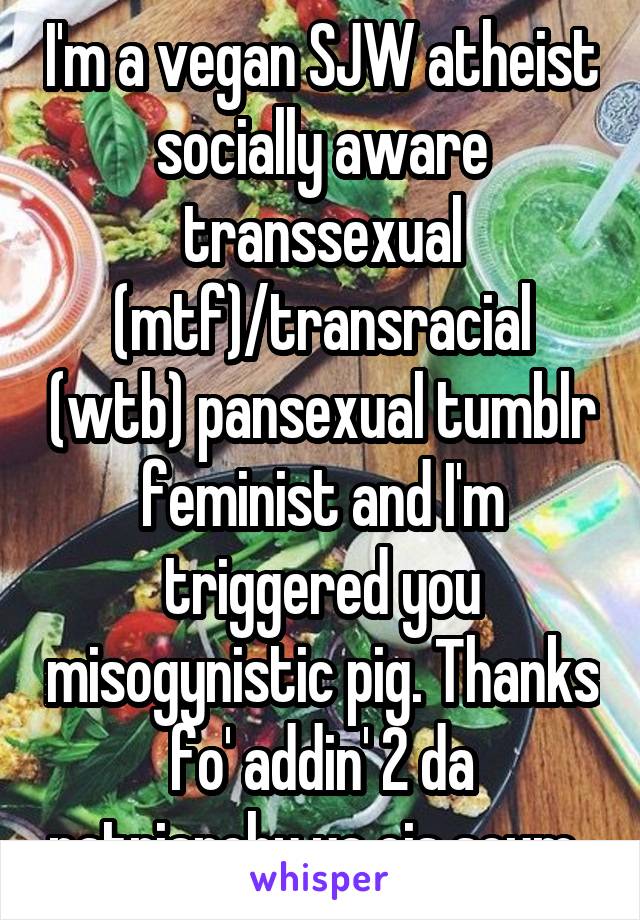 I'm a vegan SJW atheist socially aware transsexual (mtf)/transracial (wtb) pansexual tumblr feminist and I'm triggered you misogynistic pig. Thanks fo' addin' 2 da patriarchy ya cis scum. 