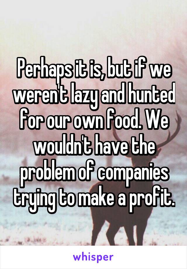 Perhaps it is, but if we weren't lazy and hunted for our own food. We wouldn't have the problem of companies trying to make a profit.