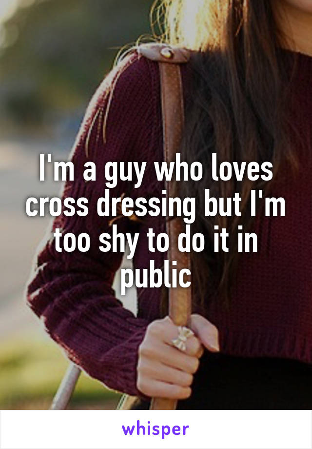 I'm a guy who loves cross dressing but I'm too shy to do it in public