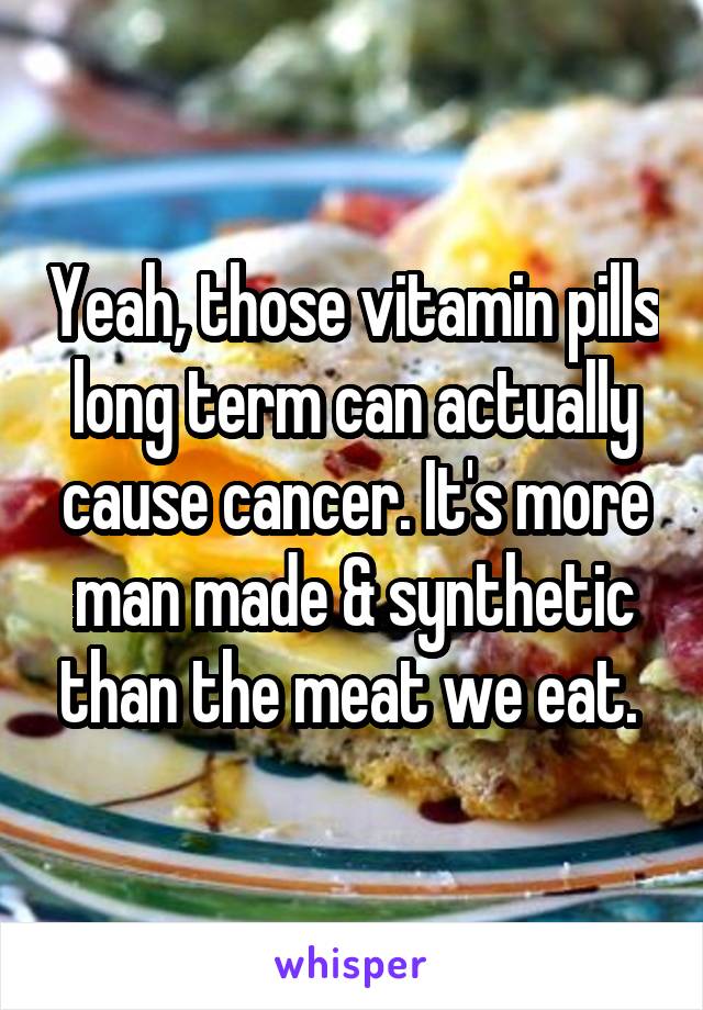 Yeah, those vitamin pills long term can actually cause cancer. It's more man made & synthetic than the meat we eat. 