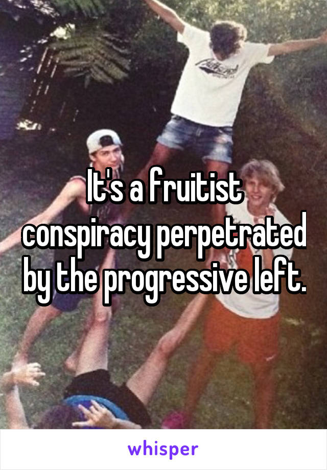 It's a fruitist conspiracy perpetrated by the progressive left.