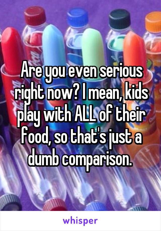 Are you even serious right now? I mean, kids play with ALL of their food, so that's just a dumb comparison. 