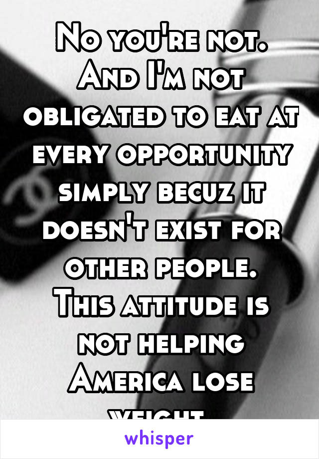 No you're not. And I'm not obligated to eat at every opportunity simply becuz it doesn't exist for other people.
This attitude is not helping America lose weight.