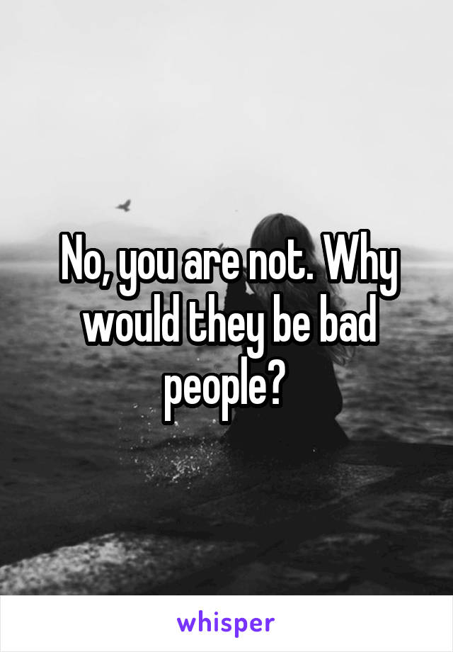 No, you are not. Why would they be bad people? 