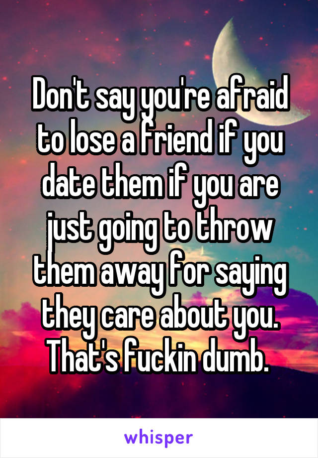 Don't say you're afraid to lose a friend if you date them if you are just going to throw them away for saying they care about you. That's fuckin dumb. 