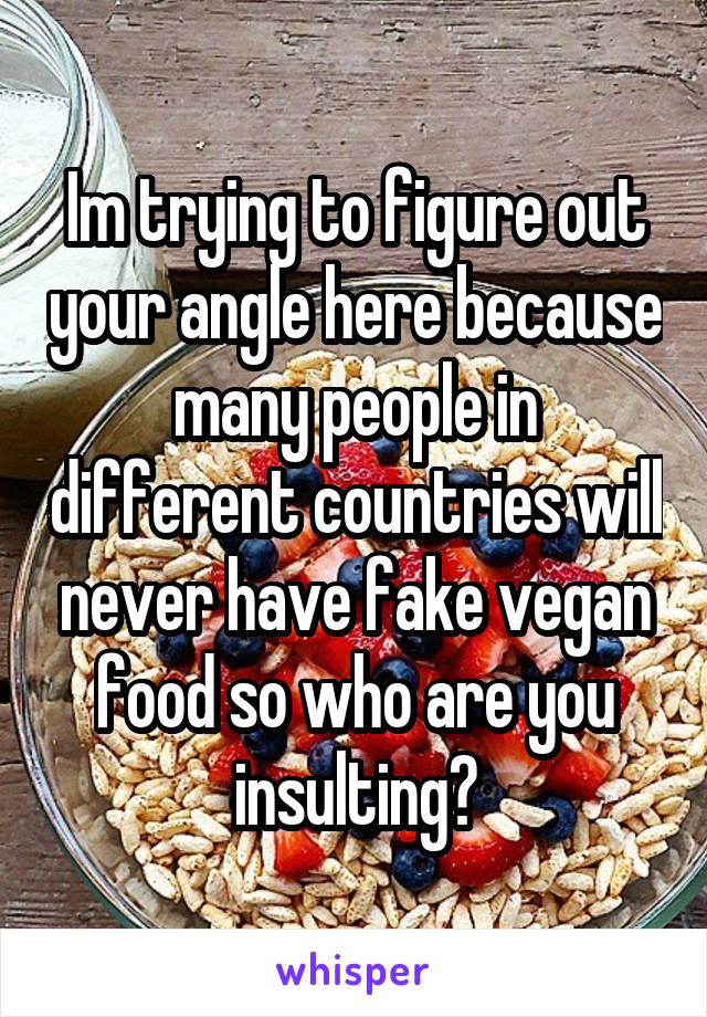 Im trying to figure out your angle here because many people in different countries will never have fake vegan food so who are you insulting?