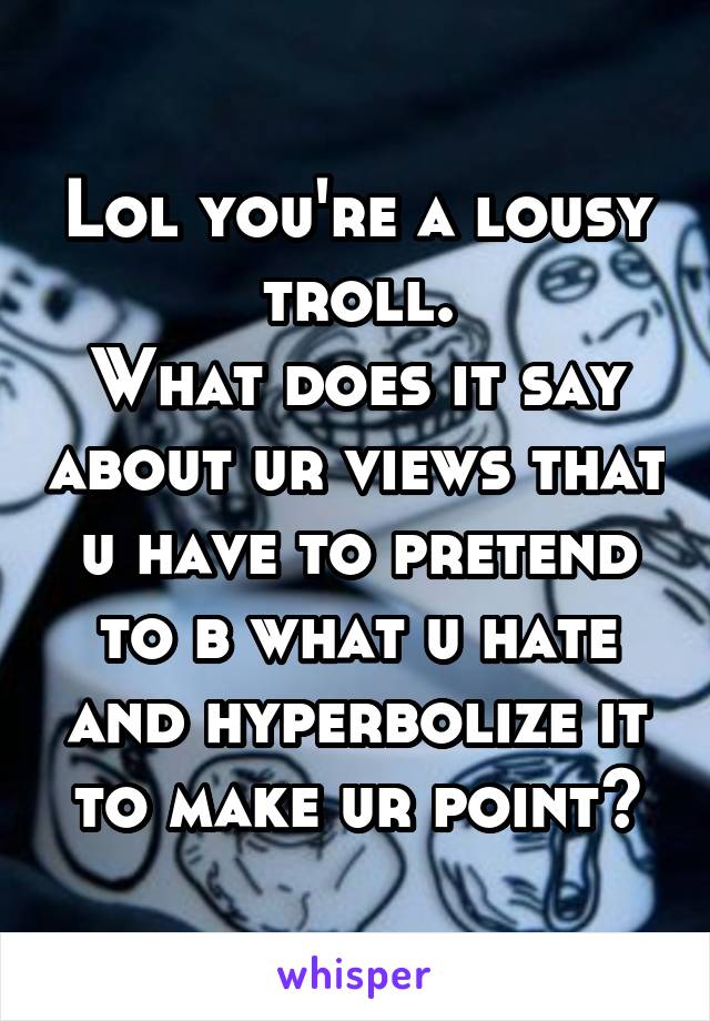 Lol you're a lousy troll.
What does it say about ur views that u have to pretend to b what u hate and hyperbolize it to make ur point?