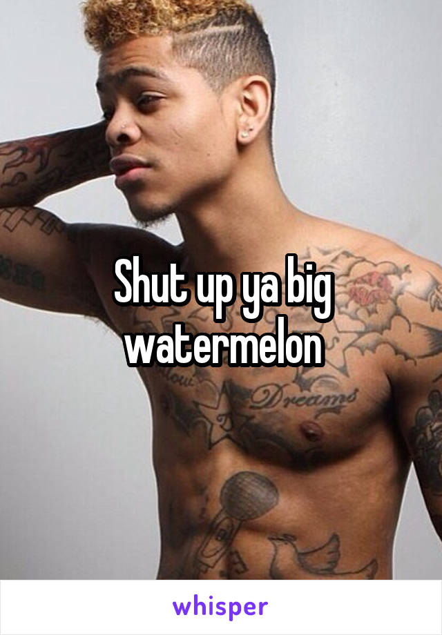 Shut up ya big watermelon